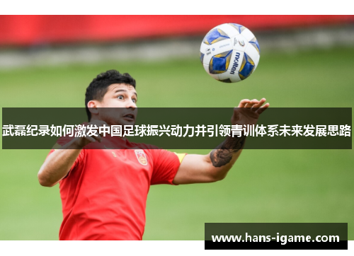 武磊纪录如何激发中国足球振兴动力并引领青训体系未来发展思路 武磊纪录如何激发中国足球振兴动力并引领青训体系未来发展思路