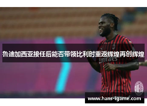 鲁迪加西亚接任后能否带领比利时重返辉煌再创辉煌