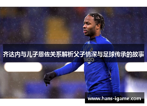 齐达内与儿子恩佐关系解析父子情深与足球传承的故事