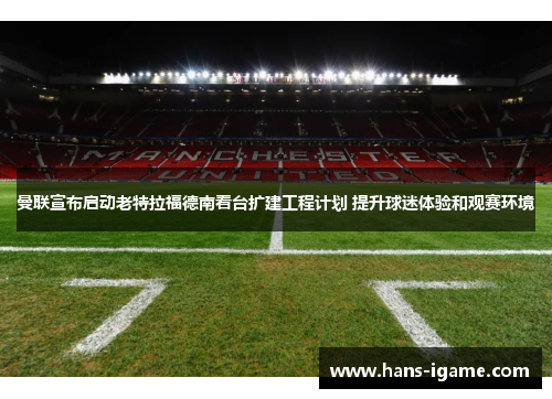 曼联宣布启动老特拉福德南看台扩建工程计划 提升球迷体验和观赛环境 曼联宣布启动老特拉福德南看台扩建工程计划 提升球迷体验和观赛环境