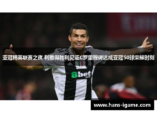 亚冠精英联赛之夜 利雅得胜利见证C罗里程碑达成亚冠50球荣耀时刻